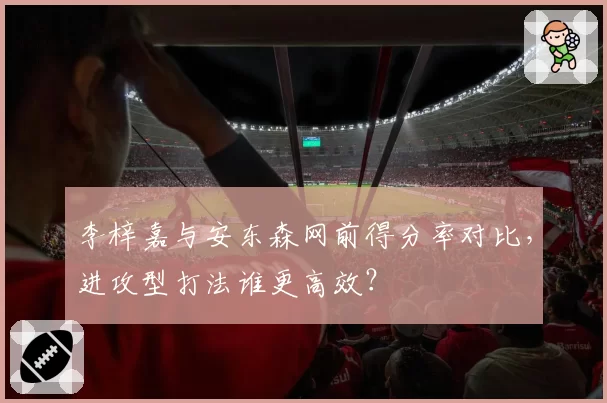 李梓嘉与安东森网前得分率对比，进攻型打法谁更高效？