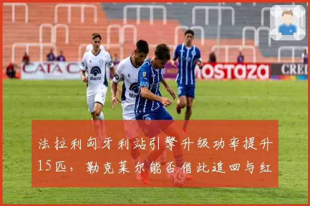 法拉利匈牙利站引擎升级功率提升15匹，勒克莱尔能否借此追回与红牛的28分差距？
