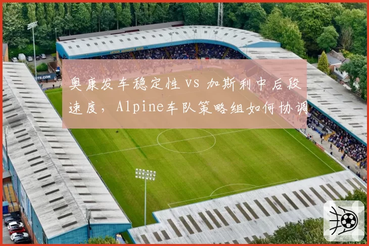 奥康发车稳定性 vs 加斯利中后段速度，Alpine车队策略组如何协调？