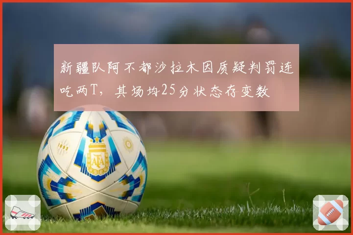 新疆队阿不都沙拉木因质疑判罚连吃两T，其场均25分状态存变数