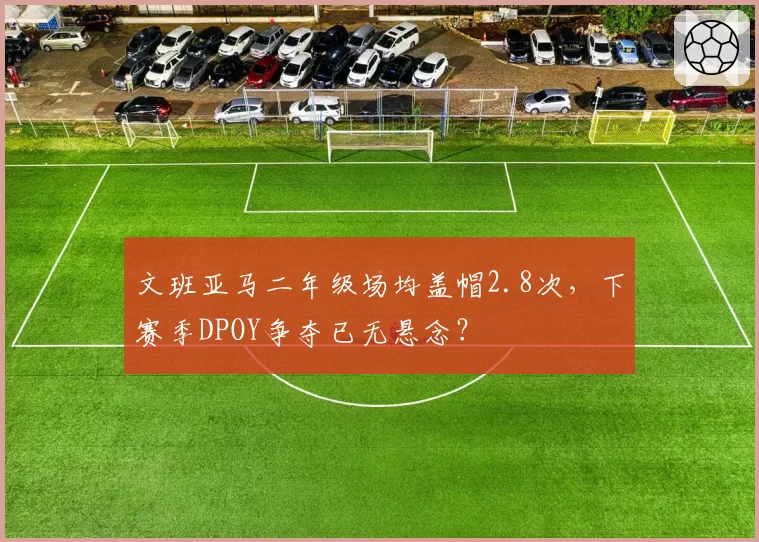 文班亚马二年级场均盖帽2.8次，下赛季DPOY争夺已无悬念？