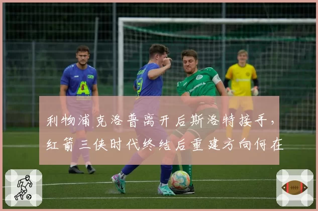利物浦克洛普离开后斯洛特接手，红箭三侠时代终结后重建方向何在？