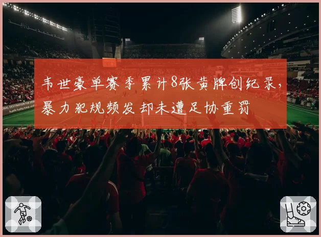 韦世豪单赛季累计8张黄牌创纪录,暴力犯规频发却未遭足协重罚