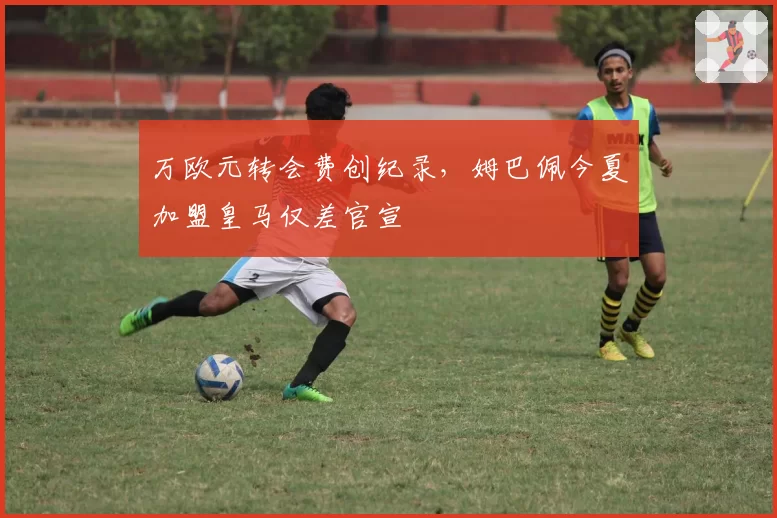 万欧元转会费创纪录，姆巴佩今夏加盟皇马仅差官宣