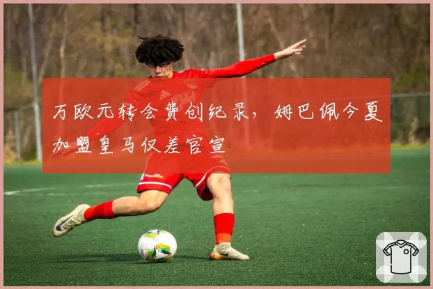 万欧元转会费创纪录，姆巴佩今夏加盟皇马仅差官宣