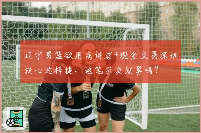辽宁男篮欲用高诗岩+现金交易深圳核心沈梓捷，这笔买卖划算吗？