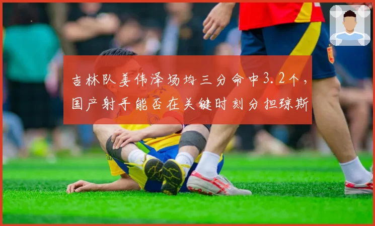 吉林队姜伟泽场均三分命中3.2个，国产射手能否在关键时刻分担琼斯压力？