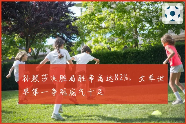 孙颖莎决胜局胜率高达82%，女单世界第一争冠底气十足