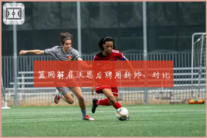 篮网解雇沃恩后聘用新帅，对比