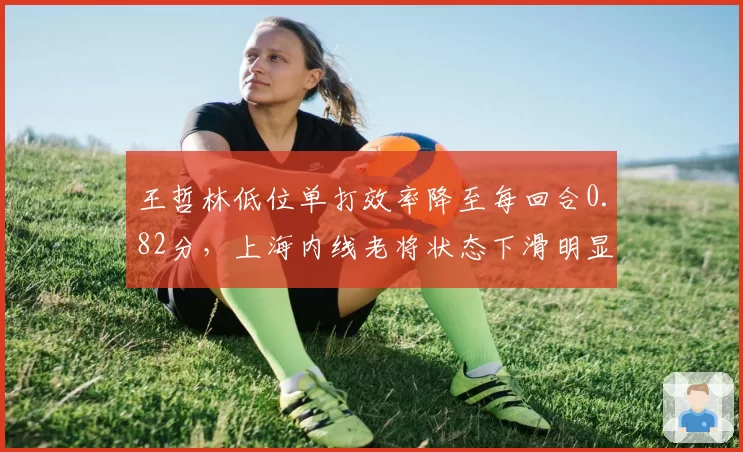 王哲林低位单打效率降至每回合0.82分，上海内线老将状态下滑明显