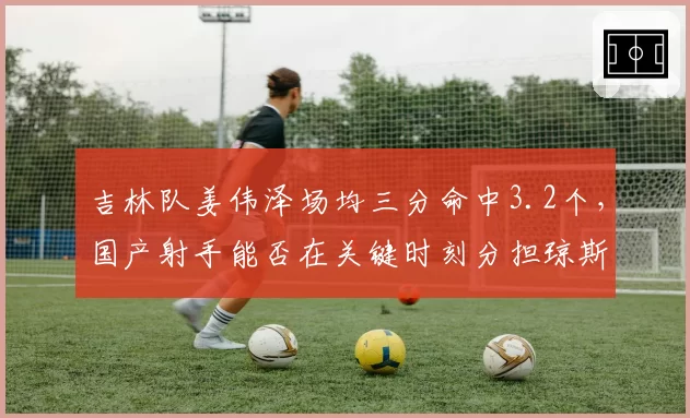 吉林队姜伟泽场均三分命中3.2个，国产射手能否在关键时刻分担琼斯压力？