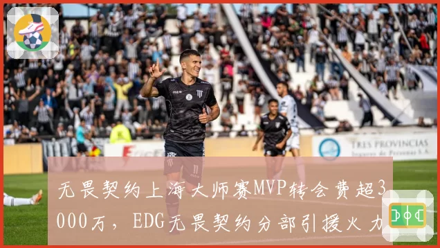 无畏契约上海大师赛MVP转会费超3000万，EDG无畏契约分部引援火力全开