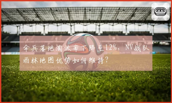 伞兵落地淘汰率下降至12%，NV战队雨林地图优势如何维持？