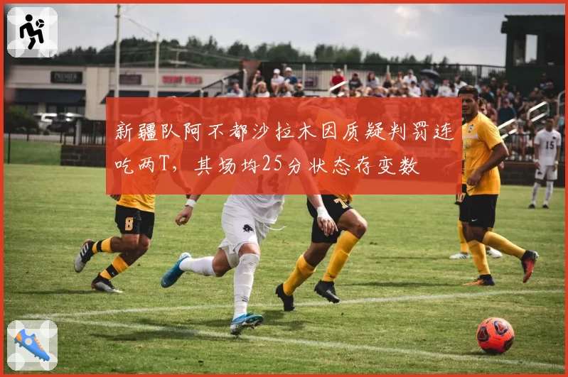 新疆队阿不都沙拉木因质疑判罚连吃两T，其场均25分状态存变数