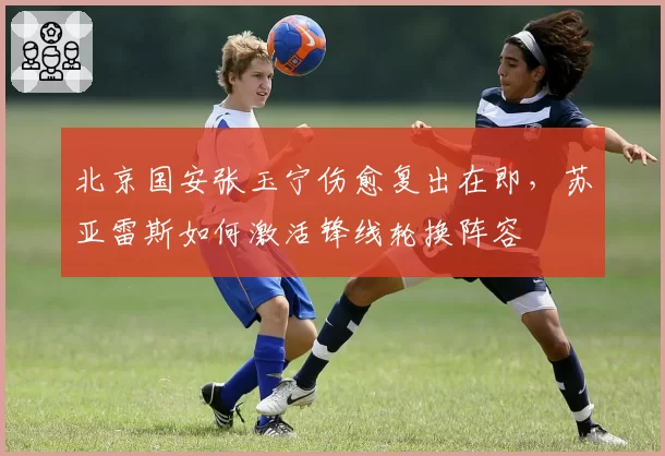 北京国安张玉宁伤愈复出在即，苏亚雷斯如何激活锋线轮换阵容