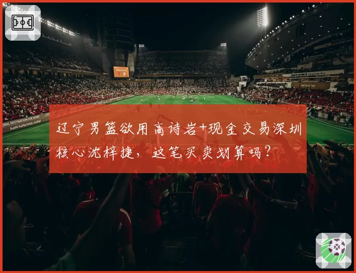 辽宁男篮欲用高诗岩+现金交易深圳核心沈梓捷，这笔买卖划算吗？