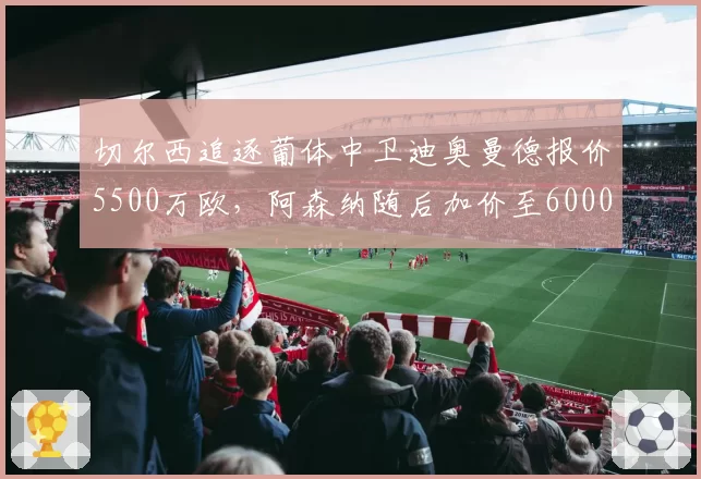 切尔西追逐葡体中卫迪奥曼德报价5500万欧,阿森纳随后加价至6000万欧截胡__br_