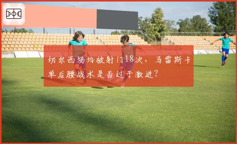 切尔西场均被射门18次,马雷斯卡单后腰战术是否过于激进?