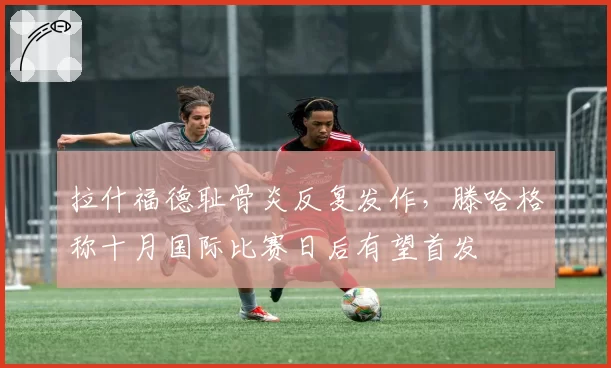 拉什福德耻骨炎反复发作,滕哈格称十月国际比赛日后有望首发