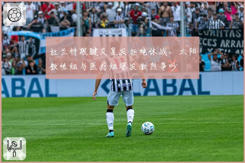 杜兰特跟腱炎复发拒绝休战，太阳教练组与医疗组爆发激烈争吵