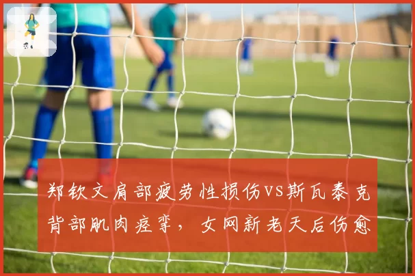 郑钦文肩部疲劳性损伤vs斯瓦泰克背部肌肉痉挛，女网新老天后伤愈复出时间表对比