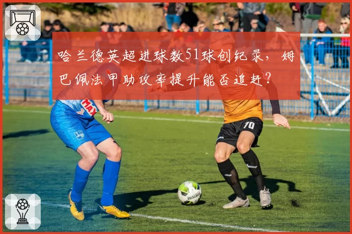哈兰德英超进球数51球创纪录，姆巴佩法甲助攻率提升能否追赶？