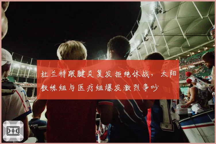 杜兰特跟腱炎复发拒绝休战，太阳教练组与医疗组爆发激烈争吵