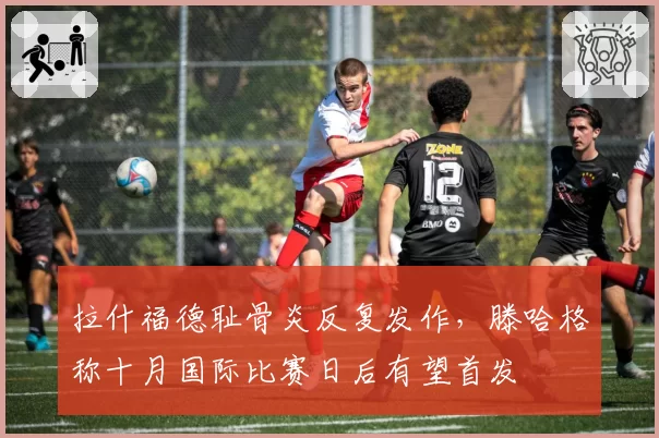 拉什福德耻骨炎反复发作，滕哈格称十月国际比赛日后有望首发