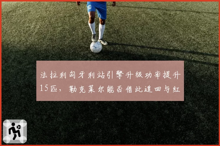 法拉利匈牙利站引擎升级功率提升15匹，勒克莱尔能否借此追回与红牛的28分差距？