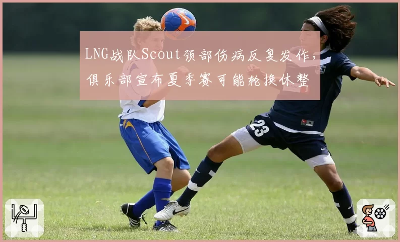 LNG战队Scout颈部伤病反复发作，俱乐部宣布夏季赛可能轮换休整