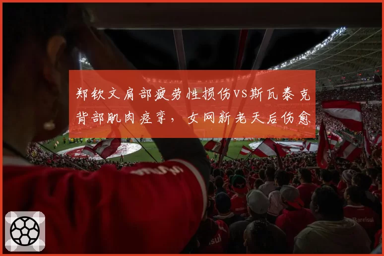 郑钦文肩部疲劳性损伤vs斯瓦泰克背部肌肉痉挛，女网新老天后伤愈复出时间表对比