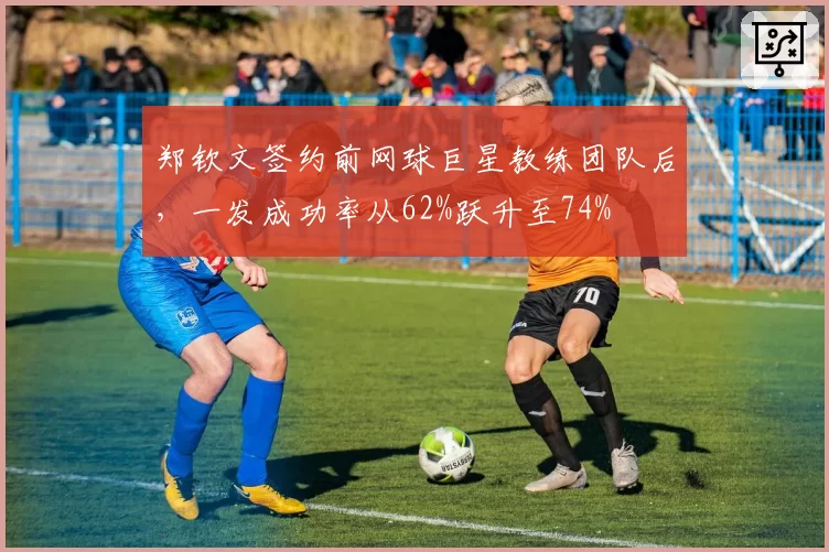 郑钦文签约前网球巨星教练团队后，一发成功率从62%跃升至74%