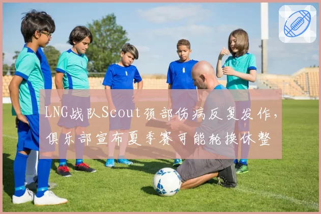 LNG战队Scout颈部伤病反复发作,俱乐部宣布夏季赛可能轮换休整