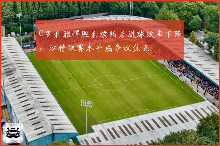 C罗利雅得胜利续约后进球效率下降，沙特联赛水平成争议焦点