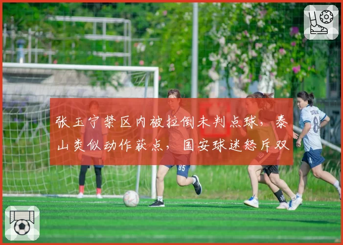 张玉宁禁区内被拉倒未判点球，泰山类似动作获点，国安球迷怒斥双标围攻裁判？