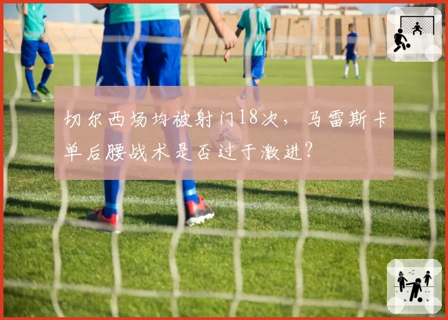 切尔西场均被射门18次，马雷斯卡单后腰战术是否过于激进？